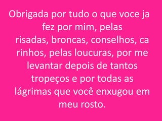 Obrigada por tudo o que voce ja
fez por mim, pelas
risadas, broncas, conselhos, ca
rinhos, pelas loucuras, por me
levantar depois de tantos
tropeços e por todas as
lágrimas que você enxugou em
meu rosto.

 