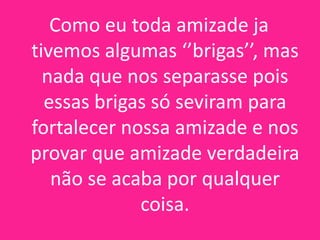 Como eu toda amizade ja
tivemos algumas ‘’brigas’’, mas
nada que nos separasse pois
essas brigas só seviram para
fortalecer nossa amizade e nos
provar que amizade verdadeira
não se acaba por qualquer
coisa.

 