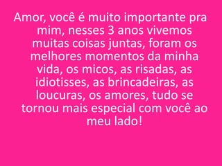 Amor, você é muito importante pra
mim, nesses 3 anos vivemos
muitas coisas juntas, foram os
melhores momentos da minha
vida, os micos, as risadas, as
idiotisses, as brincadeiras, as
loucuras, os amores, tudo se
tornou mais especial com você ao
meu lado!

 