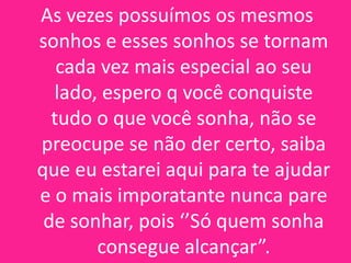 As vezes possuímos os mesmos
sonhos e esses sonhos se tornam
cada vez mais especial ao seu
lado, espero q você conquiste
tudo o que você sonha, não se
preocupe se não der certo, saiba
que eu estarei aqui para te ajudar
e o mais imporatante nunca pare
de sonhar, pois ‘’Só quem sonha
consegue alcançar”.

 