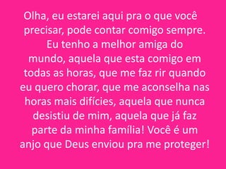 Olha, eu estarei aqui pra o que você
precisar, pode contar comigo sempre.
Eu tenho a melhor amiga do
mundo, aquela que esta comigo em
todas as horas, que me faz rir quando
eu quero chorar, que me aconselha nas
horas mais difícies, aquela que nunca
desistiu de mim, aquela que já faz
parte da minha família! Você é um
anjo que Deus enviou pra me proteger!

 