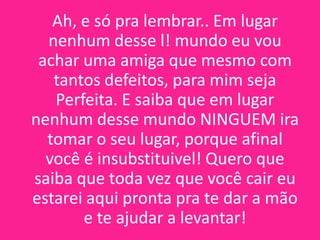 Ah, e só pra lembrar.. Em lugar
nenhum desse l! mundo eu vou
achar uma amiga que mesmo com
tantos defeitos, para mim seja
Perfeita. E saiba que em lugar
nenhum desse mundo NINGUEM ira
tomar o seu lugar, porque afinal
você é insubstituivel! Quero que
saiba que toda vez que você cair eu
estarei aqui pronta pra te dar a mão
e te ajudar a levantar!

 