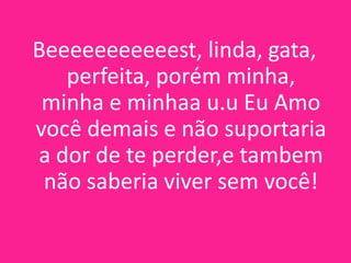 Beeeeeeeeeeest, linda, gata,
perfeita, porém minha,
minha e minhaa u.u Eu Amo
você demais e não suportaria
a dor de te perder,e tambem
não saberia viver sem você!

 