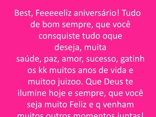 Best, Feeeeeliz aniversário! Tudo
de bom sempre, que você
consquiste tudo oque
deseja, muita
saúde, paz, amor, sucesso, gatinh
os kk muitos anos de vida e
muitoo juizoo. Que Deus te
ilumine hoje e sempre, que você
seja muito Feliz e q venham

 