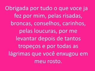 Obrigada por tudo o que voce ja
fez por mim, pelas risadas,
broncas, conselhos, carinhos,
pelas loucuras, por me
levantar depois de tantos
tropeços e por todas as
lágrimas que você enxugou em
meu rosto.

 