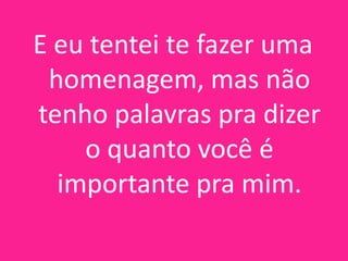 E eu tentei te fazer uma
homenagem, mas não
tenho palavras pra dizer
o quanto você é
importante pra mim.

 