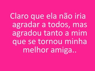 Claro que ela não iria
agradar a todos, mas
agradou tanto a mim
que se tornou minha
melhor amiga..

 