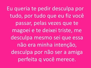 Eu queria te pedir desculpa por
tudo, por tudo que eu fiz você
passar, pelas vezes que te
magoei e te deixei triste, me
desculpa mesmo sei que essa
não era minha intenção,
desculpa por não ser a amiga
perfeita q você merece.

 