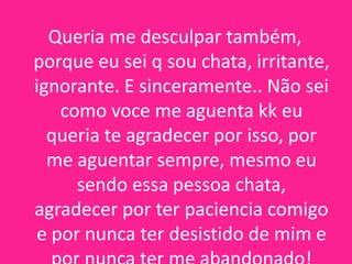 Queria me desculpar também,
porque eu sei q sou chata, irritante,
ignorante. E sinceramente.. Não sei
como voce me aguenta kk eu
queria te agradecer por isso, por
me aguentar sempre, mesmo eu
sendo essa pessoa chata,
agradecer por ter paciencia comigo
e por nunca ter desistido de mim e

 