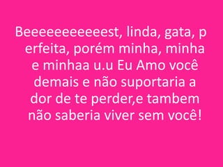 Beeeeeeeeeeest, linda, gata, p
erfeita, porém minha, minha
e minhaa u.u Eu Amo você
demais e não suportaria a
dor de te perder,e tambem
não saberia viver sem você!

 