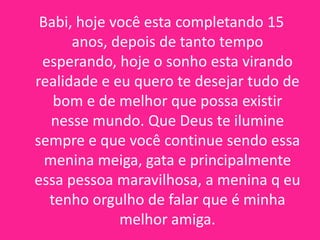 Babi, hoje você esta completando 15
anos, depois de tanto tempo
esperando, hoje o sonho esta virando
realidade e eu quero te desejar tudo de
bom e de melhor que possa existir
nesse mundo. Que Deus te ilumine
sempre e que você continue sendo essa
menina meiga, gata e principalmente
essa pessoa maravilhosa, a menina q eu
tenho orgulho de falar que é minha
melhor amiga.

 
