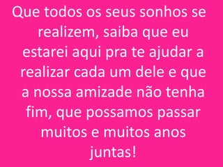 Que todos os seus sonhos se
realizem, saiba que eu
estarei aqui pra te ajudar a
realizar cada um dele e que
a nossa amizade não tenha
fim, que possamos passar
muitos e muitos anos
juntas!

 