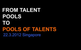 FROM TALENT
POOLS
TO
POOLS OF TALENTS
22.3.2012 Singapore
 