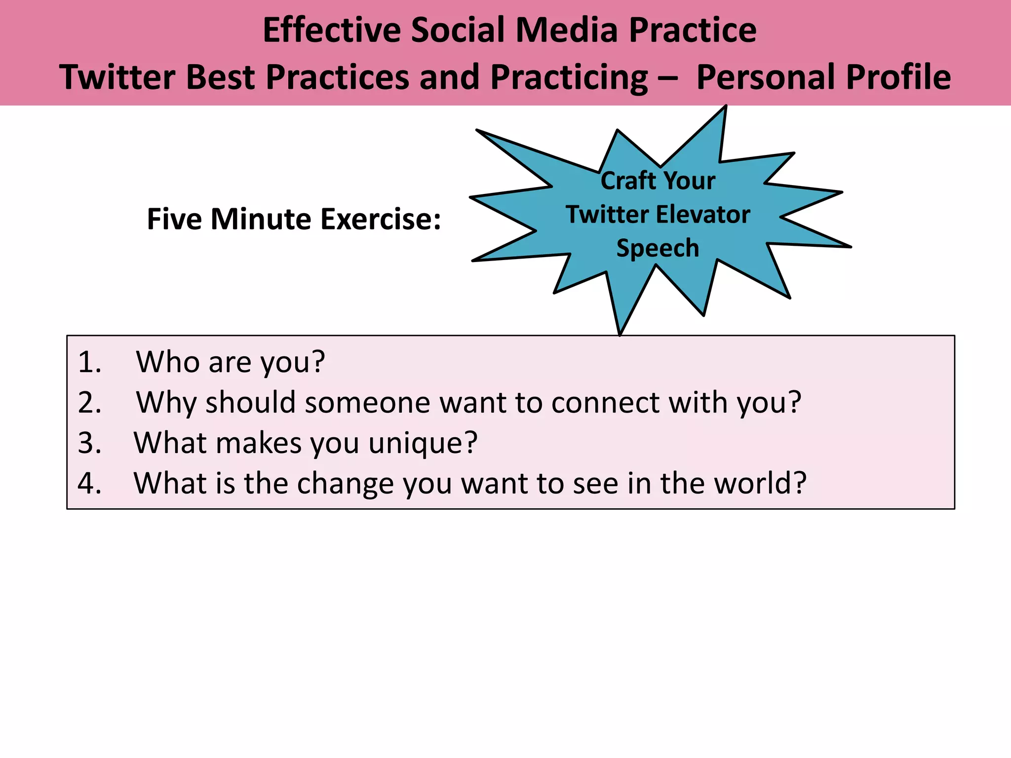 Effective Social Media Practice
Twitter Best Practices and Practicing – Personal Profile

                                      Craft Your
      Five Minute Exercise:         Twitter Elevator
                                        Speech



 1.   Who are you?
 2.   Why should someone want to connect with you?
 3.   What makes you unique?
 4.   What is the change you want to see in the world?
 