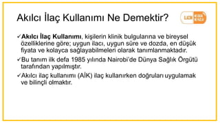 Akılcı İlaç Kullanımı Ne Demektir?
üAkılcı İlaç Kullanımı, kişilerin klinik bulgularına ve bireysel
özelliklerine göre; uygun ilacı, uygun süre ve dozda, en düşük
fiyata ve kolayca sağlayabilmeleri olarak tanımlanmaktadır.
üBu tanım ilk defa 1985 yılında Nairobi’de Dünya Sağlık Örgütü
tarafından yapılmıştır.
üAkılcı ilaç kullanımı (AİK) ilaç kullanırken doğruları uygulamak
ve bilinçli olmaktır.
 