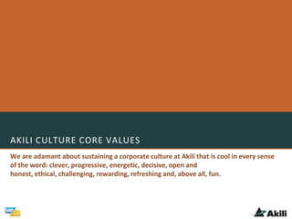 AKILI CULTURE CORE VALUES
We are adamant about sustaining a corporate culture at Akili that is cool in every sense
of the word: clever, progressive, energetic, decisive, open and
honest, ethical, challenging, rewarding, refreshing and, above all, fun.
 