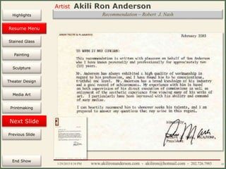 Artist
Painting
Sculpture
Resume
Media Art
Printmaking
Stained Glass
Previous Slide
Theater Design
Next Slide
End Show
Highlights
1/29/2015 8:34 PM www.akilironanderson.com - akiliron@hotmail.com - 202.726.7985 10
Recommendation – Robert J. Nash
Resume Menu
 