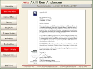 Artist
Painting
Sculpture
Resume
Media Art
Printmaking
Stained Glass
Previous Slide
Theater Design
Next Slide
End Show
Highlights
1/29/2015 8:34 PM www.akilironanderson.com - akiliron@hotmail.com - 202.726.7985 11
Recommendation – Michael Mc Bride, METRO
Resume Menu
 
