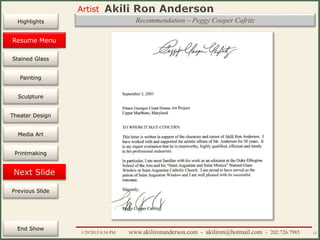 Artist
Painting
Sculpture
Resume
Media Art
Printmaking
Stained Glass
Previous Slide
Theater Design
Next Slide
End Show
Highlights
1/29/2015 8:34 PM www.akilironanderson.com - akiliron@hotmail.com - 202.726.7985 12
Recommendation – Peggy Cooper Cafritz
Resume Menu
 