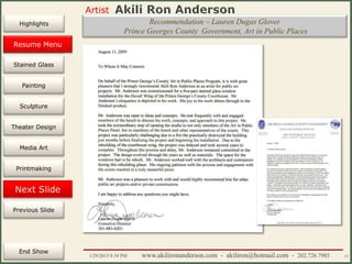 Artist
Painting
Sculpture
Resume
Media Art
Printmaking
Stained Glass
Previous Slide
Theater Design
Next Slide
End Show
Highlights
1/29/2015 8:34 PM www.akilironanderson.com - akiliron@hotmail.com - 202.726.7985 15
Recommendation – Lauren Dugas Glover
Prince Georges County Government, Art in Public Places
Resume Menu
 