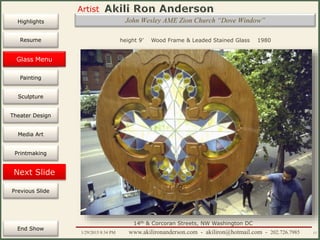 Artist
Painting
Sculpture
Resume
Media Art
Printmaking
Stained Glass
Previous Slide
Theater Design
Next Slide
End Show
Highlights
1/29/2015 8:34 PM www.akilironanderson.com - akiliron@hotmail.com - 202.726.7985 17
John Wesley AME Zion Church “Dove Window”
height 9’ Wood Frame & Leaded Stained Glass 1980
14th & Corcoran Streets, NW Washington DC
Glass Menu
 