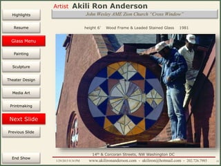 Artist
Painting
Sculpture
Resume
Media Art
Printmaking
Stained Glass
Previous Slide
Theater Design
Next Slide
End Show
Highlights
1/29/2015 8:34 PM www.akilironanderson.com - akiliron@hotmail.com - 202.726.7985 18
height 6’ Wood Frame & Leaded Stained Glass 1981
John Wesley AME Zion Church “Cross Window”
14th & Corcoran Streets, NW Washington DC
Glass Menu
 