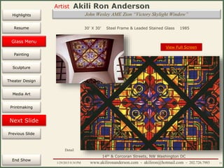 Artist
Painting
Sculpture
Resume
Media Art
Printmaking
Stained Glass
Previous Slide
Theater Design
Next Slide
End Show
Highlights
1/29/2015 8:34 PM www.akilironanderson.com - akiliron@hotmail.com - 202.726.7985 19
John Wesley AME Zion “Victory Skylight Window”
30’ X 30’ Steel Frame & Leaded Stained Glass 1985
View Full Screen
Detail
14th & Corcoran Streets, NW Washington DC
Glass Menu
 