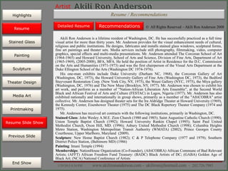 Artist
Painting
Sculpture
Resume
Media Art
Printmaking
Stained Glass
Previous Slide
Theater Design
Next Slide
End Show
Highlights
1/29/2015 8:34 PM www.akilironanderson.com - akiliron@hotmail.com - 202.726.7985 2
Resume / Recommendations
Akili Ron Anderson is a lifetime resident of Washington, DC. He has successfully practiced as a full time
visual artist for more than thirty years. Mr. Anderson provides for the visual enhancement needs of cultural,
religious and public institutions. He designs, fabricates and installs stained glass windows, sculptural forms,
fine art paintings and theater sets. Media services include still photography, filmmaking, video, computer
graphics, special effects and multi-media presentations. Mr. Anderson attended The Corcoran School of Art
(1964-1965) and Howard University, School of Arts and Science, Division of Fine Arts, Department of Art
(1965-1969), (2005-2008), BFA, MFA. He held the position of Artist in Residence for the D.C. Commission
on the Arts and Humanities (1971-1973) and was the first chairperson of the Visual Arts Department at the
Duke Ellington School of the Arts (Washington DC 1974-1976).
His one-man exhibits include Duke University (Durham NC, 1968), the Corcoran Gallery of Art
(Washington, DC, 1973), the Howard University Gallery of Fine Arts (Washington DC, 1973), the Bedford
Stuyvesant Restoration Corp. (New York City, NY, 1975), the Weusi Gallery (NYC, 1975), the Miya gallery
(Washington, DC, 1976) and The New Muse (Brooklyn, NY, 1977). Mr. Anderson was chosen to exhibit his
art work, and perform as a member of “Nation-African Liberation Arts Ensemble”, at the Second World
Black and African Festival of Arts and Culture (FESTAC) in Lagos, Nigeria (1977). Mr. Anderson has also
exhibited nationally and internationally in group shows, primarily as a member of the "AfriCOBRA" artist
collective. Mr. Anderson has designed theater sets for the Ira Aldridge Theater at Howard University (1969),
the Kennedy Center, Eisenhower Theater (1975) and The DC Black Repertory Theater Company (1974 and
1975).
Mr. Anderson has received art contracts with the following institutions, primarily in Washington, DC.
Stained Glass: John Wesley A.M.E. Zion Church (1980 and 1985); Saint Augustine Catholic Church (1990);
Union Temple Baptist Church (1992); Howard University Rankin Chapel (1995); Saint Paul United
Methodist Church, Oxon Hill, MD. (1996); Asbury United Methodist Church (1998); Columbia Heights
Metro Station, Washington Metropolitan Transit Authority (WMATA) (2002); Prince Georges County
Courthouse, Upper Marlboro, Maryland (2009).
Sculpture: New Home Baptist Church (1982); C & P Telephone Company (1977 and 1979); Southern
District Police Station, (Baltimore MD) (1986)
Painting: Imani Temple (1994)
Memberships: NationHouse Organization (Co-Founder), (AfriCOBRA) African Commune of Bad Relevant
Artists; (AFFT) African Freedom Fund Treasury: (BADC) Black Artists of DC; (GABA) Golden Age of
Black Art; (NCA) National Conference of Artists
Resume Slide Show
Detailed Resume Recommendations © All Rights Reserved – Akili Ron Anderson 2008Resume
 