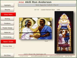 Artist
Painting
Sculpture
Resume
Media Art
Printmaking
Stained Glass
Previous Slide
Theater Design
Next Slide
End Show
Highlights
1/29/2015 8:34 PM www.akilironanderson.com - akiliron@hotmail.com - 202.726.7985 20
Saint Augustine Catholic Church
16’ X 6’ Leaded Stained Glass 1990
Detail
1419 V Street NW, Washington DC
Previous Slide
Glass Menu
 