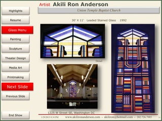 Artist
Painting
Sculpture
Resume
Media Art
Printmaking
Stained Glass
Previous Slide
Theater Design
Next Slide
End Show
Highlights
1/29/2015 8:34 PM www.akilironanderson.com - akiliron@hotmail.com - 202.726.7985 21
Union Temple Baptist Church
30’ X 11’ Leaded Stained Glass 1992
Detail
1225 W Street SE, Washington DC
Glass Menu
 