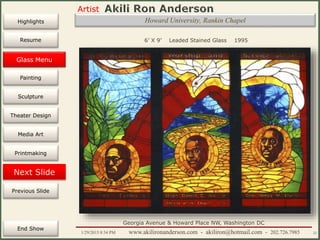 Artist
Painting
Sculpture
Resume
Media Art
Printmaking
Stained Glass
Previous Slide
Theater Design
Next Slide
End Show
Highlights
1/29/2015 8:34 PM www.akilironanderson.com - akiliron@hotmail.com - 202.726.7985 22
Howard University, Rankin Chapel
6’ X 9’ Leaded Stained Glass 1995
Georgia Avenue & Howard Place NW, Washington DC
Glass Menu
 