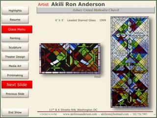 Artist
Painting
Sculpture
Resume
Media Art
Printmaking
Stained Glass
Previous Slide
Theater Design
Next Slide
End Show
Highlights
1/29/2015 8:34 PM www.akilironanderson.com - akiliron@hotmail.com - 202.726.7985 24
Asbury United Methodist Church
6’ X 3’ Leaded Stained Glass 1999
Detail
11th & K Streets NW, Washington DC
Glass Menu
 