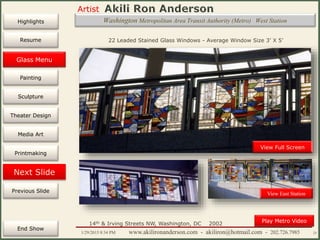 Artist
Painting
Sculpture
Resume
Media Art
Printmaking
Stained Glass
Previous Slide
Theater Design
Next Slide
End Show
Highlights
1/29/2015 8:34 PM www.akilironanderson.com - akiliron@hotmail.com - 202.726.7985 25
Washington Metropolitan Area Transit Authority (Metro) West Station
View Full Screen
14th & Irving Streets NW, Washington, DC 2002
22 Leaded Stained Glass Windows - Average Window Size 3’ X 5’
Play Metro Video
View East Station
Glass Menu
 