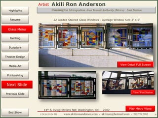 Artist
Painting
Sculpture
Resume
Media Art
Printmaking
Stained Glass
Previous Slide
Theater Design
Next Slide
End Show
Highlights
1/29/2015 8:34 PM www.akilironanderson.com - akiliron@hotmail.com - 202.726.7985 26
Washington Metropolitan Area Transit Authority (Metro) East Station
View Detail Full Screen
22 Leaded Stained Glass Windows - Average Window Size 3’ X 5’
14th & Irving Streets NW, Washington, DC 2002
Play Metro Video
View West Station
Glass Menu
 