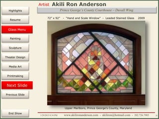 Artist
Painting
Sculpture
Resume
Media Art
Printmaking
Stained Glass
Previous Slide
Theater Design
Next Slide
End Show
Highlights
1/29/2015 8:34 PM www.akilironanderson.com - akiliron@hotmail.com - 202.726.7985 28
Prince George’s County Courthouse – Duvall Wing
Glass Menu
72” x 92” - “Hand and Scale Window” - Leaded Stained Glass 2009
Upper Marlboro, Prince George’s County, Maryland
 
