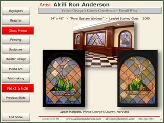 Artist
Painting
Sculpture
Resume
Media Art
Printmaking
Stained Glass
Previous Slide
Theater Design
Next Slide
End Show
Highlights
1/29/2015 8:34 PM www.akilironanderson.com - akiliron@hotmail.com - 202.726.7985 29
Prince George’s County Courthouse – Duvall Wing
Glass Menu
64” x 48” - “Moral System Windows” - Leaded Stained Glass 2009
Upper Marlboro, Prince George’s County, Maryland
 