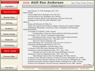 Artist
Painting
Sculpture
Resume
Media Art
Printmaking
Stained Glass
Previous Slide
Theater Design
Next Slide
End Show
Highlights
1/29/2015 8:34 PM www.akilironanderson.com - akiliron@hotmail.com - 202.726.7985 3
Resume Page 1
Born February 19, 1946, Washington, DC, USA
•EDUCATION:
Cardozo High School, Washington, DC (1961-64)
Corcoran School of Art, Washington, DC (1964-65)
Howard University, School of Arts and Science, Division of Fine Arts,
Washington, DC (1965-69), (2005-2008) BFA, MFA
•SKILLS:
Design and fabrication for Public Art;
Theater Sets, Stained Glass Windows, Sculpture, Painting and Computer Graphics
Printmaking, Photography, Construction Trades, Videography and Filmmaking
•POSITIONS HELD
Co-Founder of "NATION", (1968 - Present)
Combined Music, Visual Arts, Dance and Poetry Performing Ensemble :
Co-Founder (1972 - Present) NationHouse Organization
NationHouse Positive Action Center, Watoto School; Sankofa Institute
Art and Social Studies Instructor (Oct., 1969-June, 1971)
Barry New School, Washington, DC
Artist-in-Residence, DC. Commission on the Arts (1971-72,1972-73
Filmmaking and Photography Instructor (1971-72)
Education Department, Corcoran Gallery of Art
Co-Director, ANTX Hill Artists Workshop (1973-1983)
Chairperson, Visual Arts Department (Aug., 1973 - Aug., 1974)
Workshop for Careers in the Arts, George Washington University
Chairperson, Visual Arts Department (Sept., 1974 - June, 1976)
Duke Ellington School of the Arts, Washington, DC Public Schools
Conference Chair, National Conference of Artists Convention, Washington, DC, (1980)
Conference Co-Chair, National Conference of Artists Convention, Washington, DC, (1990)
President and Founder Akili Ron Anderson Studios, Washington, DC, (1983 - Present),
Professor of Art (Sculpture), Howard University, Department of Art, (2009 –Spring)
Page 1 Page 2 Page 3 Page 4
Go To Page 2
Resume Menu
Recommendations
 