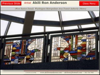 Artist
Painting
Sculpture
Resume
Media Art
Printmaking
Stained Glass
Previous Slide
Theater Design
Next Slide
End Show
Highlights
1/29/2015 8:34 PM www.akilironanderson.com - akiliron@hotmail.com - 202.726.7985 33
Introduction
(West Station Detail) Washington Metropolitan Area Transit Authority (Metro)
Previous Slide Glass Menu
 