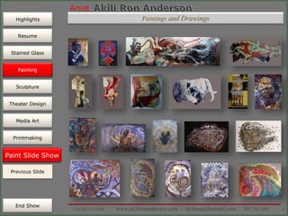 Artist
Painting
Sculpture
Resume
Media Art
Printmaking
Stained Glass
Previous Slide
Theater Design
Next Slide
End Show
Highlights
1/29/2015 8:34 PM www.akilironanderson.com - akiliron@hotmail.com - 202.726.7985 35
Paint Slide Show
Previous Slide
Painting
Paintings and Drawings
 