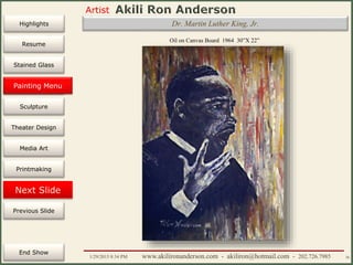 Artist
Painting
Sculpture
Resume
Media Art
Printmaking
Stained Glass
Previous Slide
Theater Design
Next Slide
End Show
Highlights
1/29/2015 8:34 PM www.akilironanderson.com - akiliron@hotmail.com - 202.726.7985 36
Oil on Canvas Board 1964 30”X 22”
Dr. Martin Luther King, Jr.
Painting Menu
 