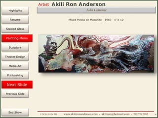 Artist
Painting
Sculpture
Resume
Media Art
Printmaking
Stained Glass
Previous Slide
Theater Design
Next Slide
End Show
Highlights
1/29/2015 8:34 PM www.akilironanderson.com - akiliron@hotmail.com - 202.726.7985 38
John Coltrane
Mixed Media on Masonite 1969 4’ X 12’
Painting Menu
 