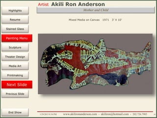 Artist
Painting
Sculpture
Resume
Media Art
Printmaking
Stained Glass
Previous Slide
Theater Design
Next Slide
End Show
Highlights
1/29/2015 8:34 PM www.akilironanderson.com - akiliron@hotmail.com - 202.726.7985 39
Mother and Child
Mixed Media on Canvas 1971 3’ X 10’
Painting Menu
 