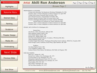 Artist
Painting
Sculpture
Resume
Media Art
Printmaking
Stained Glass
Previous Slide
Theater Design
Next Slide
End Show
Highlights
1/29/2015 8:34 PM www.akilironanderson.com - akiliron@hotmail.com - 202.726.7985 4
Resume Page 2
•PROFESSIONAL ACTIVITIES:
Visiting Artist fellowship, The Brandywine Workshop, Philadelphia, PA 1994
Presenter, James A. Porter Colloquium on African American Art, April 1998
Visiting Artist Lecturer, Kennesaw State University, 1999
Juror, Howard University, Annual Student Art Exhibit, 2001
Presenter, Howard University, Public Art Lecture Series, 2002
Presenter, Washington Metropolitan Area Transit Authority (METRO),
National Public Art Conference for Transit Authorities 2004
Presenter, James A. Porter Colloquium on African American Art, April 2005
Presenter, James A. Porter Colloquium on African American Art, April 2006
•PUBLIC ART CONTRACTS: (Washington, DC)
Stained Glass -
John Wesley A.M.E. Zion Church, 1980 and 1985
Saint Augustine Catholic Church, 1990
Union Temple Baptist Church, 1992
Howard Univ., Rankin Chapel, 1995
Saint Paul United Methodist Church, 16 windows, 1996 (Oxon Hill, Md.)
Asbury Methodist Church, 1999
Columbia Heights Metro Station, Washington Metropolitan Transit Authority (WMATA), 22 panels, 2002
Prince Georges County Courthouse, Duvall Wing, Upper Marlboro, Md. 2009
Sculpture -
New Home Baptist Church, 1982
C & P Telephone Company, 1978
Southern District Police Station, The Baltimore, Md. Public Art Program, 1986
•ONE MAN SHOWS:
Duke Univ., Durham NC, 1968
Howard Univ. Gallery of Art, Washington, DC, 1973
Corcoran Gallery of Art, Washington, DC, 1973
Metropolitan Applied Research Center, NYC, NY, 1975
Bedford Stuyvesant Restoration Corp., Brooklyn, NY, 1975
Weusi Gallery, NYC, NY, 1975
Miya Gallery, Washington, DC, 1976
The New Muse, Brooklyn, NY, 1977
Page 1 Page 2 Page 3 Page 4
Go To Page 3
Resume Menu
Recommendations
 