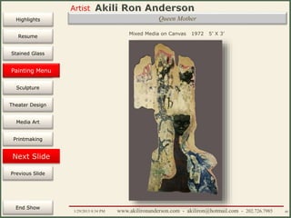 Artist
Painting
Sculpture
Resume
Media Art
Printmaking
Stained Glass
Previous Slide
Theater Design
Next Slide
End Show
Highlights
1/29/2015 8:34 PM www.akilironanderson.com - akiliron@hotmail.com - 202.726.7985 40
Queen Mother
Mixed Media on Canvas 1972 5’ X 3’
Painting Menu
 