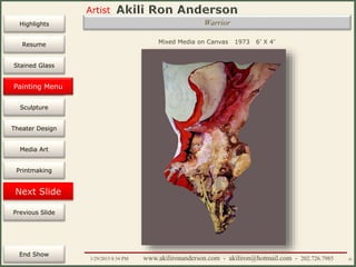 Artist
Painting
Sculpture
Resume
Media Art
Printmaking
Stained Glass
Previous Slide
Theater Design
Next Slide
End Show
Highlights
1/29/2015 8:34 PM www.akilironanderson.com - akiliron@hotmail.com - 202.726.7985 41
Warrior
Mixed Media on Canvas 1973 6’ X 4’
Painting Menu
 