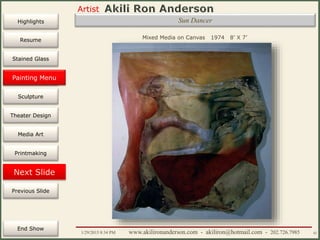 Artist
Painting
Sculpture
Resume
Media Art
Printmaking
Stained Glass
Previous Slide
Theater Design
Next Slide
End Show
Highlights
1/29/2015 8:34 PM www.akilironanderson.com - akiliron@hotmail.com - 202.726.7985 42
Sun Dancer
Mixed Media on Canvas 1974 8’ X 7’
Painting Menu
 