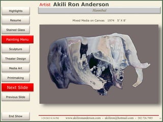 Artist
Painting
Sculpture
Resume
Media Art
Printmaking
Stained Glass
Previous Slide
Theater Design
Next Slide
End Show
Highlights
1/29/2015 8:34 PM www.akilironanderson.com - akiliron@hotmail.com - 202.726.7985 43
Hannibal
Mixed Media on Canvas 1974 5’ X 8’
Painting Menu
 