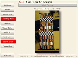 Artist
Painting
Sculpture
Resume
Media Art
Printmaking
Stained Glass
Previous Slide
Theater Design
Next Slide
End Show
Highlights
1/29/2015 8:34 PM www.akilironanderson.com - akiliron@hotmail.com - 202.726.7985 44
Kente Painting
Mixed Media on Canvas 1975 20’ X 5’
Painting Menu
 
