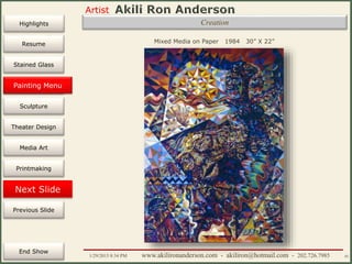 Artist
Painting
Sculpture
Resume
Media Art
Printmaking
Stained Glass
Previous Slide
Theater Design
Next Slide
End Show
Highlights
1/29/2015 8:34 PM www.akilironanderson.com - akiliron@hotmail.com - 202.726.7985 45
Creation
Mixed Media on Paper 1984 30” X 22”
Painting Menu
 
