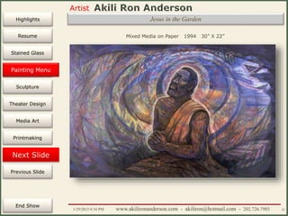 Artist
Painting
Sculpture
Resume
Media Art
Printmaking
Stained Glass
Previous Slide
Theater Design
Next Slide
End Show
Highlights
1/29/2015 8:34 PM www.akilironanderson.com - akiliron@hotmail.com - 202.726.7985 47
Mixed Media on Paper 1994 30” X 22”
Painting Menu
Jesus in the Garden
 
